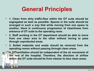 General Principles
• 1. Clean from dirty traffic-flow within the OT suite should be
segregated as best as possible. Spaces in the suite should be
arranged in such a way that while moving from one space to
another, there is continuous progression of cleanliness from
entrance of OT suite to the operating room.
• 2. Staff working in the OT department should be able to move
from one clean area to the other without having to pass
through unprotected areas.
• 3. Soiled materials and waste should be removed from the
operating rooms without passing through clean areas.
• 4. OT ventilation should be independent of the air movement of
the rest of the hospital. Therefore, the direction of airflow
within the OT suite should be from cleaner to less clean areas.
 
