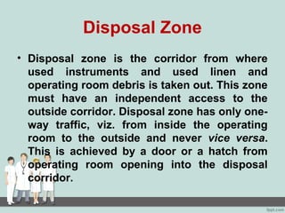 Disposal Zone
• Disposal zone is the corridor from where
used instruments and used linen and
operating room debris is taken out. This zone
must have an independent access to the
outside corridor. Disposal zone has only one-
way traffic, viz. from inside the operating
room to the outside and never vice versa.
This is achieved by a door or a hatch from
operating room opening into the disposal
corridor.
 