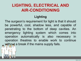 LIGHTING, ELECTRICAL AND
AIR-CONDITIONING
Lighting
The surgeon’s requirement for light is that it should
be powerful, cool, shadow less, and capable of
penetrating to the bottom of deep cavities. An
emergency lighting system which comes into
operation automatically is also necessary in
operation theatres to enable work to continue
without a break if the mains supply fails.
 