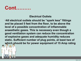 Cont………
Electrical Outlets
•All electrical outlets should be “spark less” fittings
and be placed 5 feet from the floor, to be above the
level of a possible concentration of inflammable
anaesthetic gases. This is necessary even though a
good ventilation system can reduce the concentration
of explosive gases and adequate humidity reduces
static. Sufficient number of plug points, at least two of
which should be for power equipment of 15 Amp rating
 