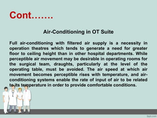 Cont…….
Air-Conditioning in OT Suite
Full air-conditioning with filtered air supply is a necessity in
operation theatres which tends to generate a need for greater
floor to ceiling height than in other hospital departments. While
perceptible air movement may be desirable in operating rooms for
the surgical team, draughts, particularly at the level of the
operating table, must be avoided. The air speed at which air
movement becomes perceptible rises with temperature, and air-
conditioning systems enable the rate of input of air to be related
to its temperature in order to provide comfortable conditions.
 