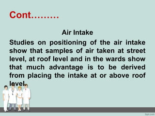 Cont………
Air Intake
Studies on positioning of the air intake
show that samples of air taken at street
level, at roof level and in the wards show
that much advantage is to be derived
from placing the intake at or above roof
level.
 