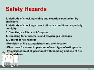 Safety Hazards
1. Methods of checking wiring and electrical equipment by
engineers
2. Methods of checking correct climatic conditions, especially
humidity
3. Checking air filters in AC system
4. Checking for anaesthetic and oxygen gas leakages
5. Control of fire hazards
• Provision of fire extinguishers and their location
• Directions for correct operation of each type of extinguisher
• Familiarisation of all personnel with handling and use of fire
extinguishers
 
