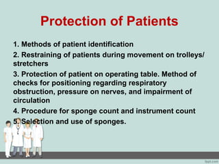 Protection of Patients
1. Methods of patient identification
2. Restraining of patients during movement on trolleys/
stretchers
3. Protection of patient on operating table. Method of
checks for positioning regarding respiratory
obstruction, pressure on nerves, and impairment of
circulation
4. Procedure for sponge count and instrument count
5. Selection and use of sponges.
 