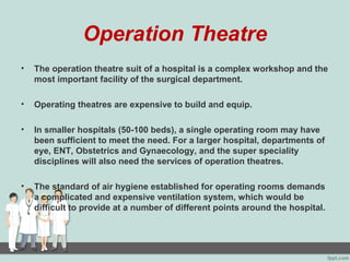 Operation Theatre
• The operation theatre suit of a hospital is a complex workshop and the
most important facility of the surgical department.
• Operating theatres are expensive to build and equip.
• In smaller hospitals (50-100 beds), a single operating room may have
been sufficient to meet the need. For a larger hospital, departments of
eye, ENT, Obstetrics and Gynaecology, and the super speciality
disciplines will also need the services of operation theatres.
• The standard of air hygiene established for operating rooms demands
a complicated and expensive ventilation system, which would be
difficult to provide at a number of different points around the hospital.
 