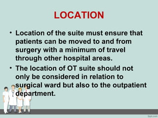 LOCATION
• Location of the suite must ensure that
patients can be moved to and from
surgery with a minimum of travel
through other hospital areas.
• The location of OT suite should not
only be considered in relation to
surgical ward but also to the outpatient
department.
 