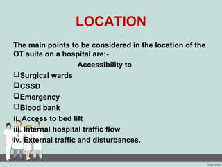 LOCATION
The main points to be considered in the location of the
OT suite on a hospital are:-
Accessibility to
Surgical wards
CSSD
Emergency
Blood bank
ii. Access to bed lift
iii. Internal hospital traffic flow
iv. External traffic and disturbances.
 