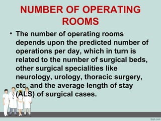 NUMBER OF OPERATING
ROOMS
• The number of operating rooms
depends upon the predicted number of
operations per day, which in turn is
related to the number of surgical beds,
other surgical specialities like
neurology, urology, thoracic surgery,
etc. and the average length of stay
(ALS) of surgical cases.
 