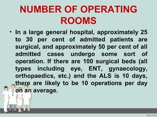 NUMBER OF OPERATING
ROOMS
• In a large general hospital, approximately 25
to 30 per cent of admitted patients are
surgical, and approximately 50 per cent of all
admitted cases undergo some sort of
operation. If there are 100 surgical beds (all
types including eye, ENT, gynaecology,
orthopaedics, etc.) and the ALS is 10 days,
there are likely to be 10 operations per day
on an average.
 
