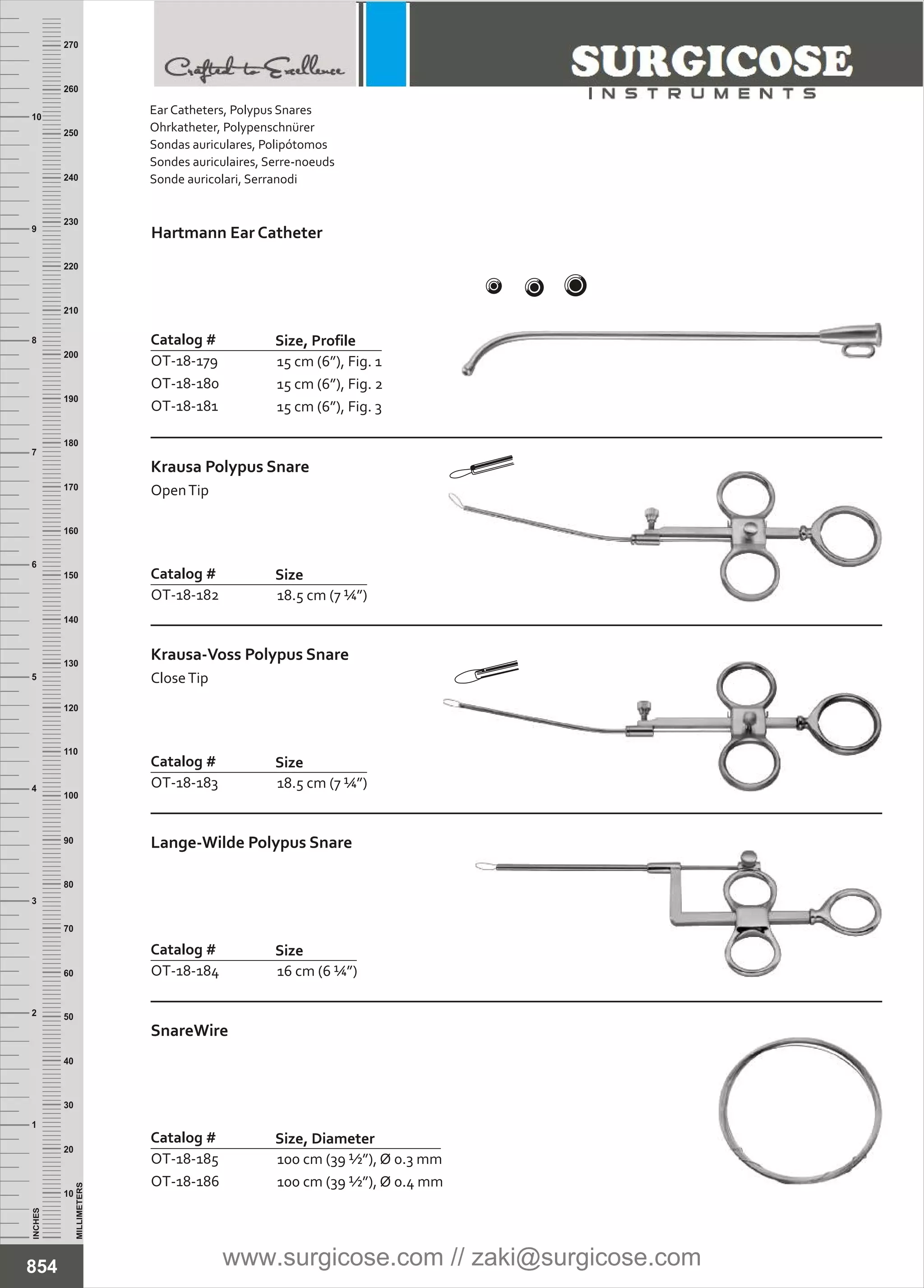 15 cm (6”), Fig. 1
15 cm (6”), Fig. 2
15 cm (6”), Fig. 3
Catalog #
OT-18-179
OT-18-180
OT-18-181
Size, Profile
Hartmann Ear Catheter
18.5 cm (7 ¼”)
Catalog #
OT-18-183
Size
Krausa-Voss Polypus Snare
CloseTip
18.5 cm (7 ¼”)
Catalog #
OT-18-182
Size
Krausa Polypus Snare
OpenTip
16 cm (6 ¼”)
Catalog #
OT-18-184
Size
Lange-Wilde Polypus Snare
100 cm (39 ½”), Ø 0.3 mm
100 cm (39 ½”), Ø 0.4 mm
Catalog #
OT-18-185
OT-18-186
Size, Diameter
SnareWire
INCHES
1
2
3
4
5
6
7
8
9
10
250
240
230
220
210
200
190
180
170
160
150
140
130
120
110
100
90
80
70
60
50
40
30
20
10
MILLIMETERS
260
270
854
Ear Catheters, Polypus Snares
Ohrkatheter, Polypenschnürer
Sondas auriculares, Polipótomos
Sondes auriculaires, Serre-noeuds
Sonde auricolari, Serranodi
www.surgicose.com // zaki@surgicose.com
 