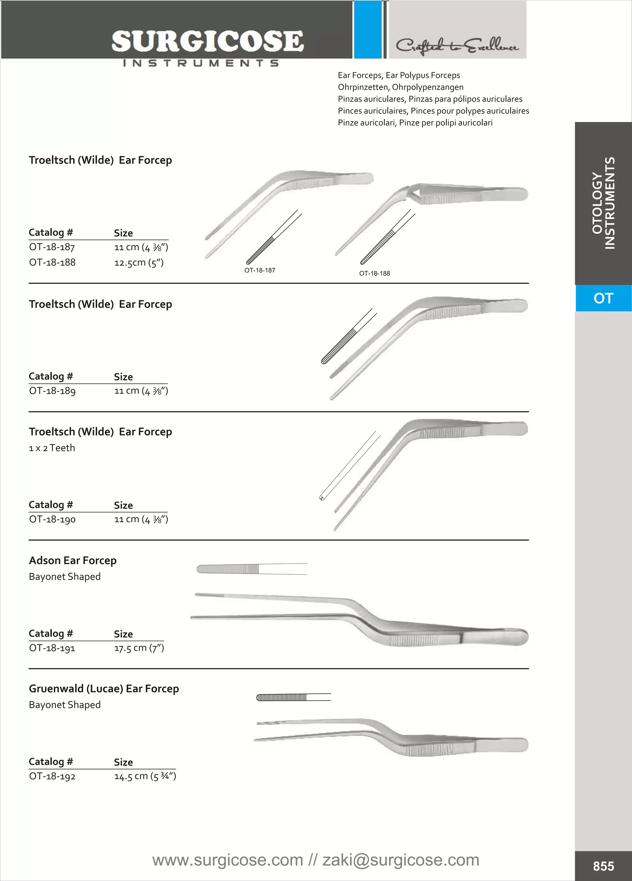 Catalog #
OT-18-187
OT-18-188
Size
Troeltsch (Wilde) Ear Forcep
11 cm (4 ”)
12.5cm (5”)
8
3
Troeltsch (Wilde) Ear Forcep
Catalog #
OT-18-189
Size
11 cm (4 ”)8
3
Troeltsch (Wilde) Ear Forcep
1 x 2Teeth
Catalog #
OT-18-190
Size
11 cm (4 ”)8
3
Adson Ear Forcep
Bayonet Shaped
Catalog #
OT-18-191
Size
17.5 cm (7”)
Gruenwald (Lucae) Ear Forcep
Bayonet Shaped
Catalog #
OT-18-192
Size
14.5 cm (5 ¾”)
855
OT-18-187 OT-18-188
Ear Forceps, Ear Polypus Forceps
Ohrpinzetten, Ohrpolypenzangen
Pinzas auriculares, Pinzas para pólipos auriculares
Pinces auriculaires, Pinces pour polypes auriculaires
Pinze auricolari, Pinze per polipi auricolari
OT
OTOLOGY
INSTRUMENTS
www.surgicose.com // zaki@surgicose.com
 