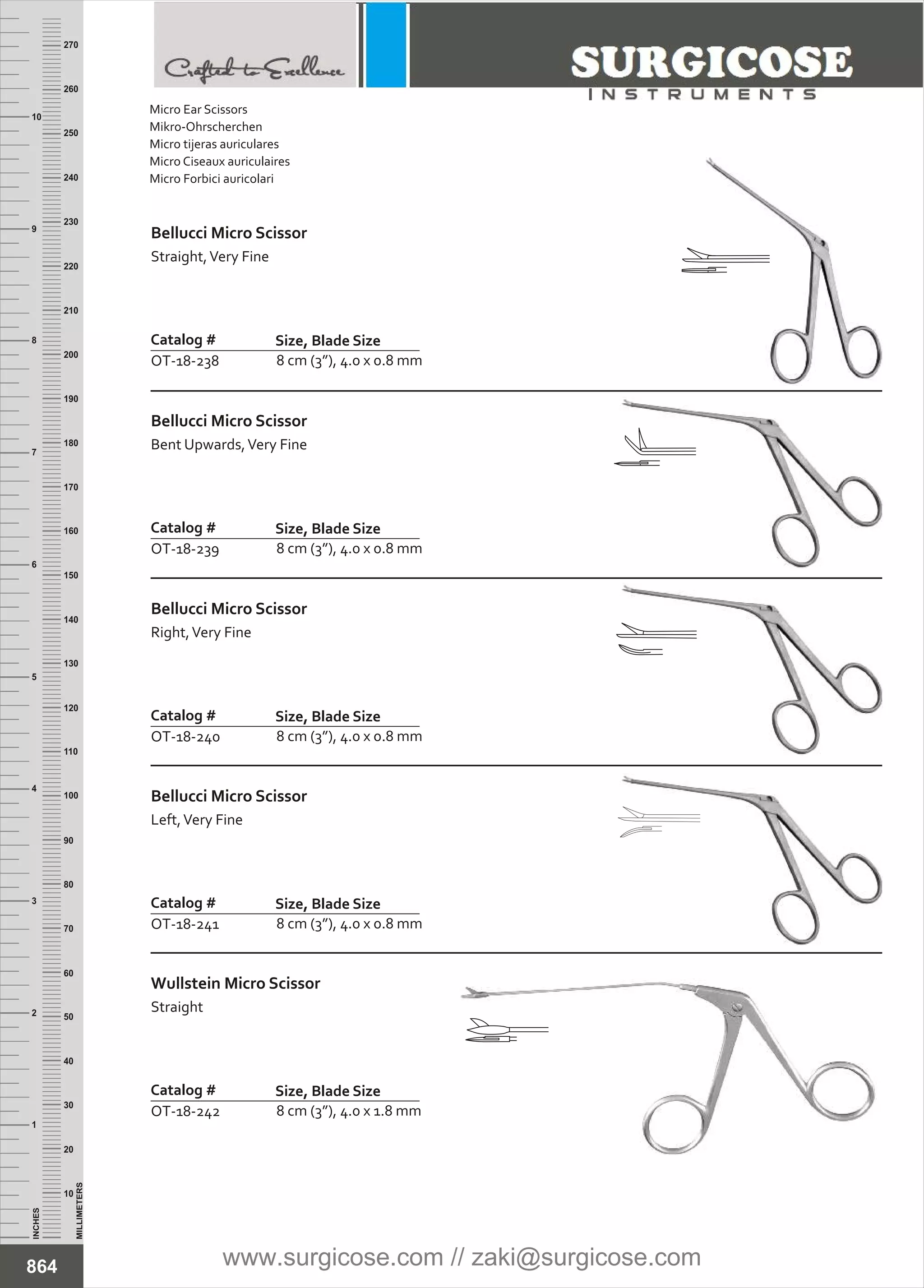 Bellucci Micro Scissor
Straight,Very Fine
Catalog #
OT-18-238
Size, Blade Size
8 cm (3”), 4.0 x 0.8 mm
Bellucci Micro Scissor
Bent Upwards,Very Fine
Catalog #
OT-18-239
Size, Blade Size
8 cm (3”), 4.0 x 0.8 mm
INCHES
1
2
3
4
5
6
7
8
9
10
250
240
230
220
210
200
190
180
170
160
150
140
130
120
110
100
90
80
70
60
50
40
30
20
10
MILLIMETERS
260
270
Bellucci Micro Scissor
Right,Very Fine
Catalog #
OT-18-240
Size, Blade Size
8 cm (3”), 4.0 x 0.8 mm
Bellucci Micro Scissor
Left,Very Fine
Catalog #
OT-18-241
Size, Blade Size
8 cm (3”), 4.0 x 0.8 mm
Wullstein Micro Scissor
Straight
Catalog #
OT-18-242
Size, Blade Size
8 cm (3”), 4.0 x 1.8 mm
864
Micro Ear Scissors
Mikro-Ohrscherchen
Micro tijeras auriculares
Micro Ciseaux auriculaires
Micro Forbici auricolari
www.surgicose.com // zaki@surgicose.com
 