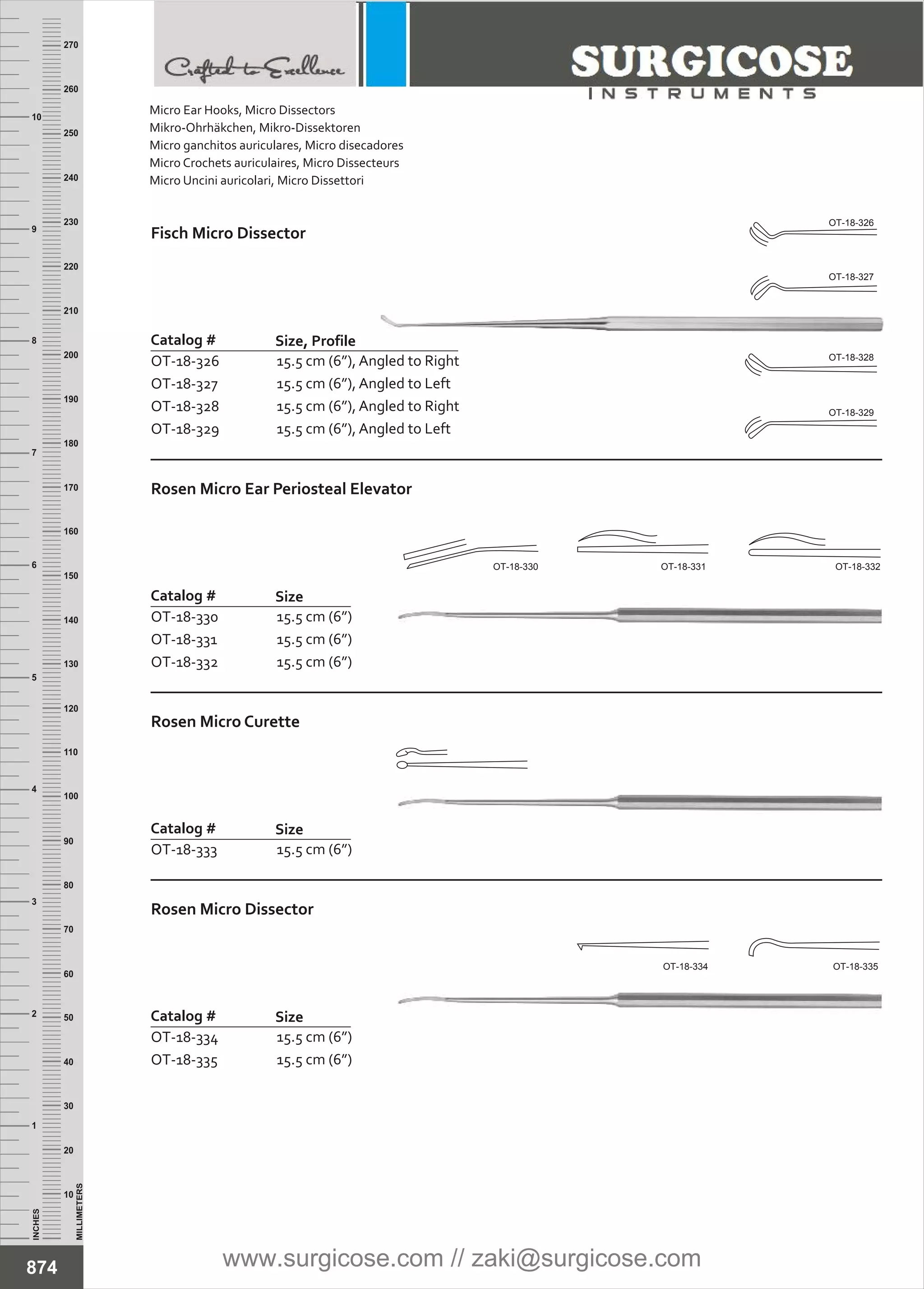 INCHES
1
2
3
4
5
6
7
8
9
10
250
240
230
220
210
200
190
180
170
160
150
140
130
120
110
100
90
80
70
60
50
40
30
20
10
MILLIMETERS
260
270
Fisch Micro Dissector
Catalog #
OT-18-326
OT-18-327
OT-18-328
OT-18-329
Size, Profile
15.5 cm (6”), Angled to Right
15.5 cm (6”), Angled to Left
15.5 cm (6”), Angled to Right
15.5 cm (6”), Angled to Left
Rosen Micro Ear Periosteal Elevator
Catalog #
OT-18-330
OT-18-331
OT-18-332
Size
15.5 cm (6”)
15.5 cm (6”)
15.5 cm (6”)
Rosen Micro Curette
Catalog #
OT-18-333
Size
15.5 cm (6”)
874
Rosen Micro Dissector
Catalog #
OT-18-334
OT-18-335
Size
15.5 cm (6”)
15.5 cm (6”)
OT-18-326
OT-18-327
OT-18-328
OT-18-329
OT-18-330 OT-18-331 OT-18-332
OT-18-334 OT-18-335
Micro Ear Hooks, Micro Dissectors
Mikro-Ohrhäkchen, Mikro-Dissektoren
Micro ganchitos auriculares, Micro disecadores
Micro Crochets auriculaires, Micro Dissecteurs
Micro Uncini auricolari, Micro Dissettori
www.surgicose.com // zaki@surgicose.com
 