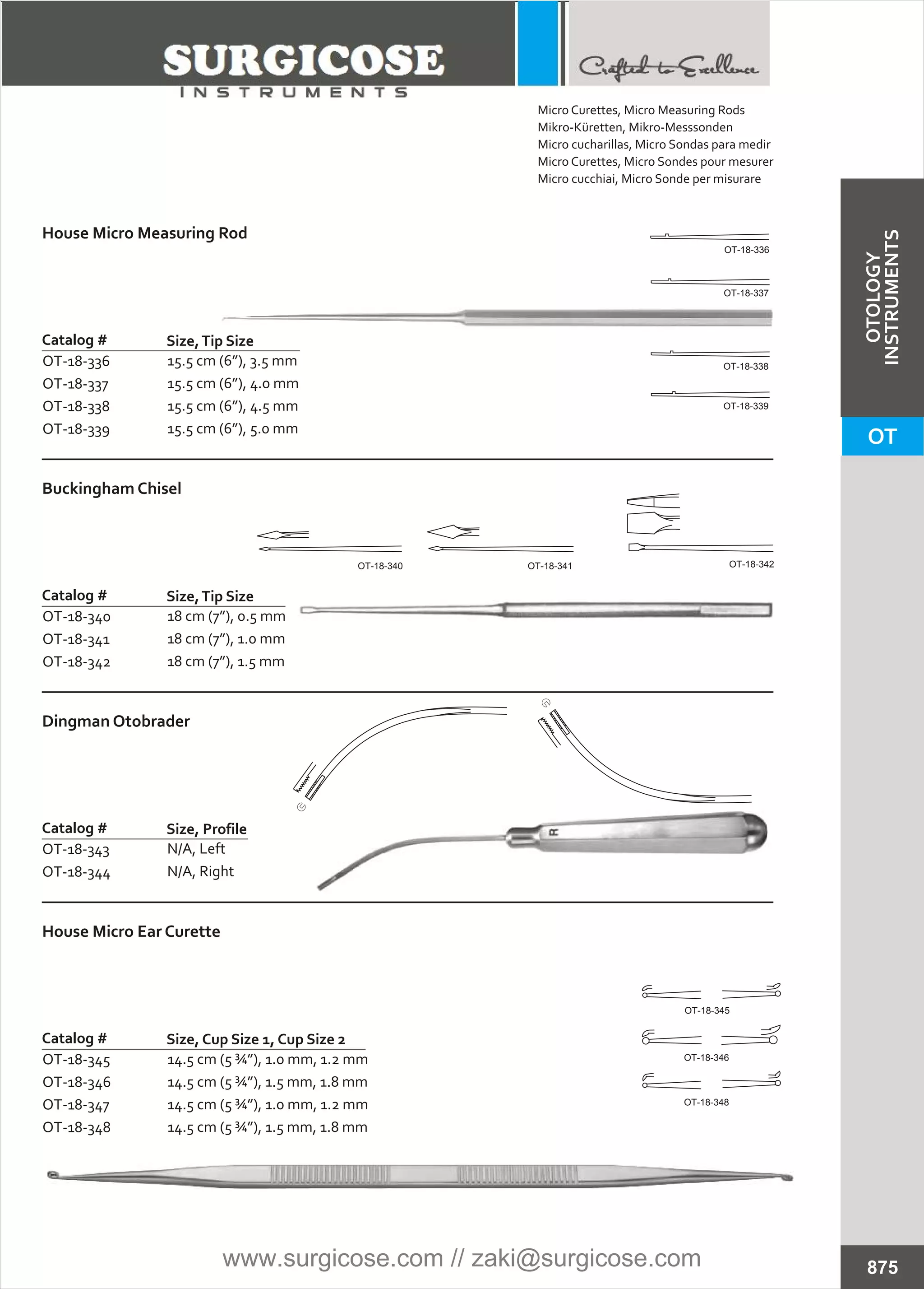 House Micro Measuring Rod
Catalog #
OT-18-336
OT-18-337
OT-18-338
OT-18-339
Size,Tip Size
15.5 cm (6”), 3.5 mm
15.5 cm (6”), 4.0 mm
15.5 cm (6”), 4.5 mm
15.5 cm (6”), 5.0 mm
Buckingham Chisel
Catalog #
OT-18-340
OT-18-341
OT-18-342
Size,Tip Size
18 cm (7”), 0.5 mm
18 cm (7”), 1.0 mm
18 cm (7”), 1.5 mm
Dingman Otobrader
Catalog #
OT-18-343
OT-18-344
Size, Profile
N/A, Left
N/A, Right
House Micro Ear Curette
Catalog #
OT-18-345
OT-18-346
OT-18-347
OT-18-348
Size, Cup Size 1, Cup Size 2
14.5 cm (5 ¾”), 1.0 mm, 1.2 mm
14.5 cm (5 ¾”), 1.5 mm, 1.8 mm
14.5 cm (5 ¾”), 1.0 mm, 1.2 mm
14.5 cm (5 ¾”), 1.5 mm, 1.8 mm
875
OT-18-336
OT-18-337
OT-18-338
OT-18-339
OT-18-345
OT-18-346
OT-18-348
OT-18-340 OT-18-341 OT-18-342
Micro Curettes, Micro Measuring Rods
Mikro-Küretten, Mikro-Messsonden
Micro cucharillas, Micro Sondas para medir
Micro Curettes, Micro Sondes pour mesurer
Micro cucchiai, Micro Sonde per misurare
OT
OTOLOGY
INSTRUMENTS
www.surgicose.com // zaki@surgicose.com
 