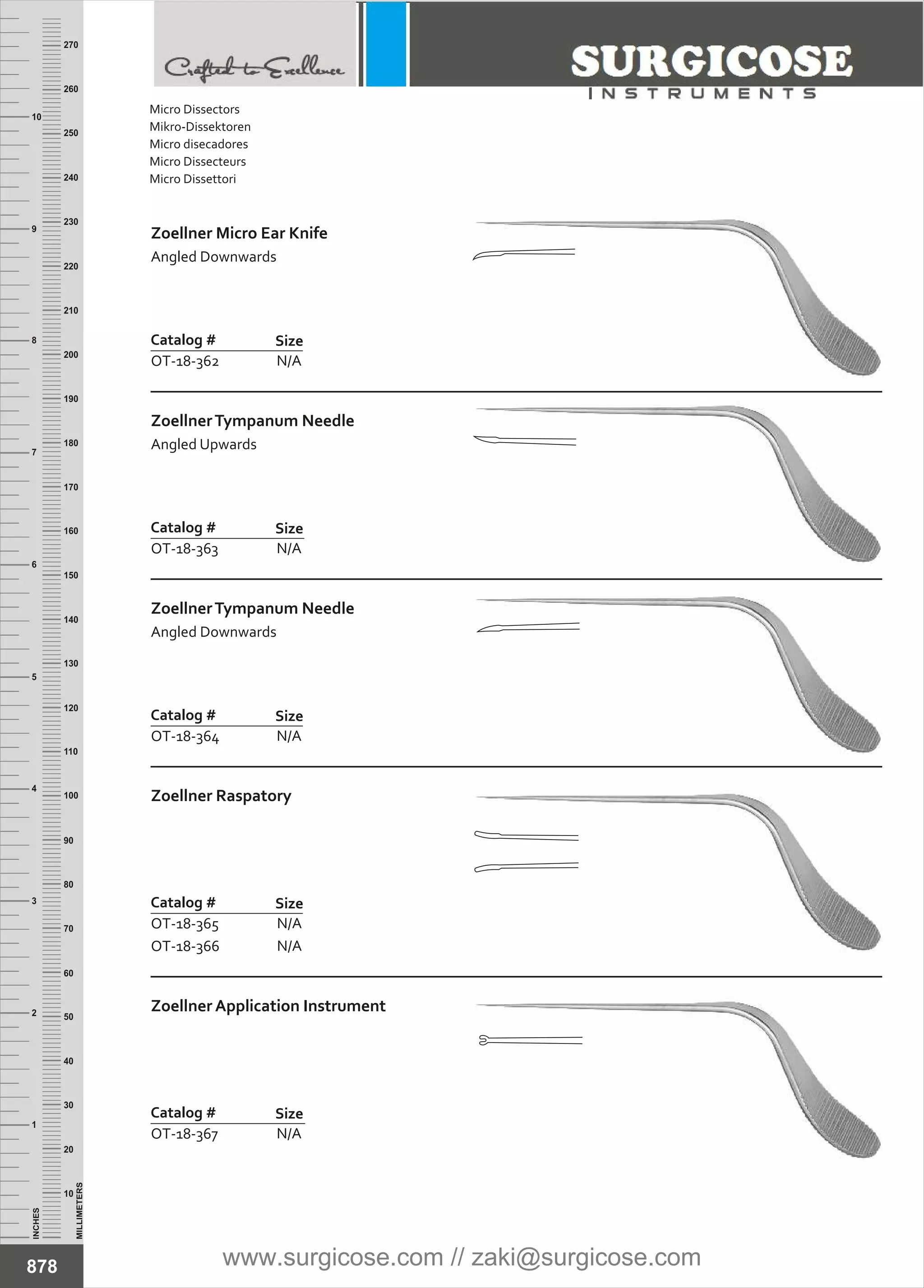 INCHES
1
2
3
4
5
6
7
8
9
10
250
240
230
220
210
200
190
180
170
160
150
140
130
120
110
100
90
80
70
60
50
40
30
20
10
MILLIMETERS
260
270
Zoellner Micro Ear Knife
Angled Downwards
Catalog #
OT-18-362
Size
N/A
ZoellnerTympanum Needle
Angled Upwards
Catalog #
OT-18-363
Size
N/A
ZoellnerTympanum Needle
Angled Downwards
Catalog #
OT-18-364
Size
N/A
Zoellner Raspatory
Catalog #
OT-18-365
OT-18-366
Size
N/A
N/A
Zoellner Application Instrument
Catalog #
OT-18-367
Size
N/A
878
Micro Dissectors
Mikro-Dissektoren
Micro disecadores
Micro Dissecteurs
Micro Dissettori
www.surgicose.com // zaki@surgicose.com
 