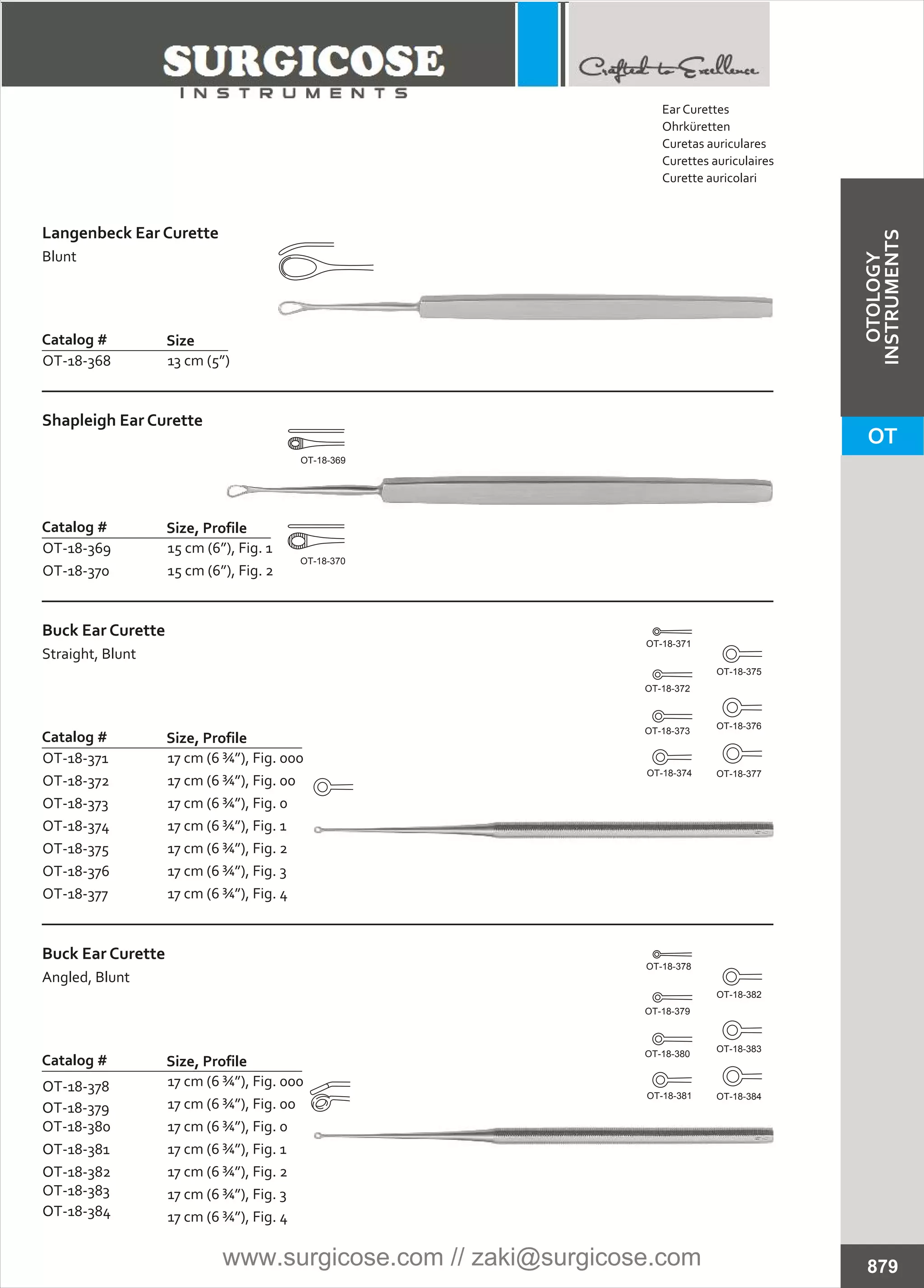 Langenbeck Ear Curette
Blunt
Catalog #
OT-18-368
Size
13 cm (5”)
Shapleigh Ear Curette
Catalog #
OT-18-369
OT-18-370
Size, Profile
15 cm (6”), Fig. 1
15 cm (6”), Fig. 2
Buck Ear Curette
Straight, Blunt
Catalog #
OT-18-371
OT-18-372
OT-18-373
OT-18-374
OT-18-375
OT-18-376
OT-18-377
Size, Profile
17 cm (6 ¾”), Fig. 000
17 cm (6 ¾”), Fig. 00
17 cm (6 ¾”), Fig. 0
17 cm (6 ¾”), Fig. 1
17 cm (6 ¾”), Fig. 2
17 cm (6 ¾”), Fig. 3
17 cm (6 ¾”), Fig. 4
879
OT-18-369
OT-18-370
Buck Ear Curette
Angled, Blunt
Catalog # Size, Profile
17 cm (6 ¾”), Fig. 000
17 cm (6 ¾”), Fig. 00
17 cm (6 ¾”), Fig. 0
17 cm (6 ¾”), Fig. 1
17 cm (6 ¾”), Fig. 2
17 cm (6 ¾”), Fig. 3
17 cm (6 ¾”), Fig. 4
OOT-18-378
OOT-18-379
OT-18-380
OOT-18-381
OOT-18-382
OT-18-383
OOT-18-384
OT-18-384
OT-18-383
OT-18-382
OT-18-381
OT-18-380
OT-18-379
OT-18-378
OT-18-377
OT-18-376
OT-18-375
OT-18-374
OT-18-373
OT-18-372
OT-18-371
Ear Curettes
Ohrküretten
Curetas auriculares
Curettes auriculaires
Curette auricolari
OT
OTOLOGY
INSTRUMENTS
www.surgicose.com // zaki@surgicose.com
 