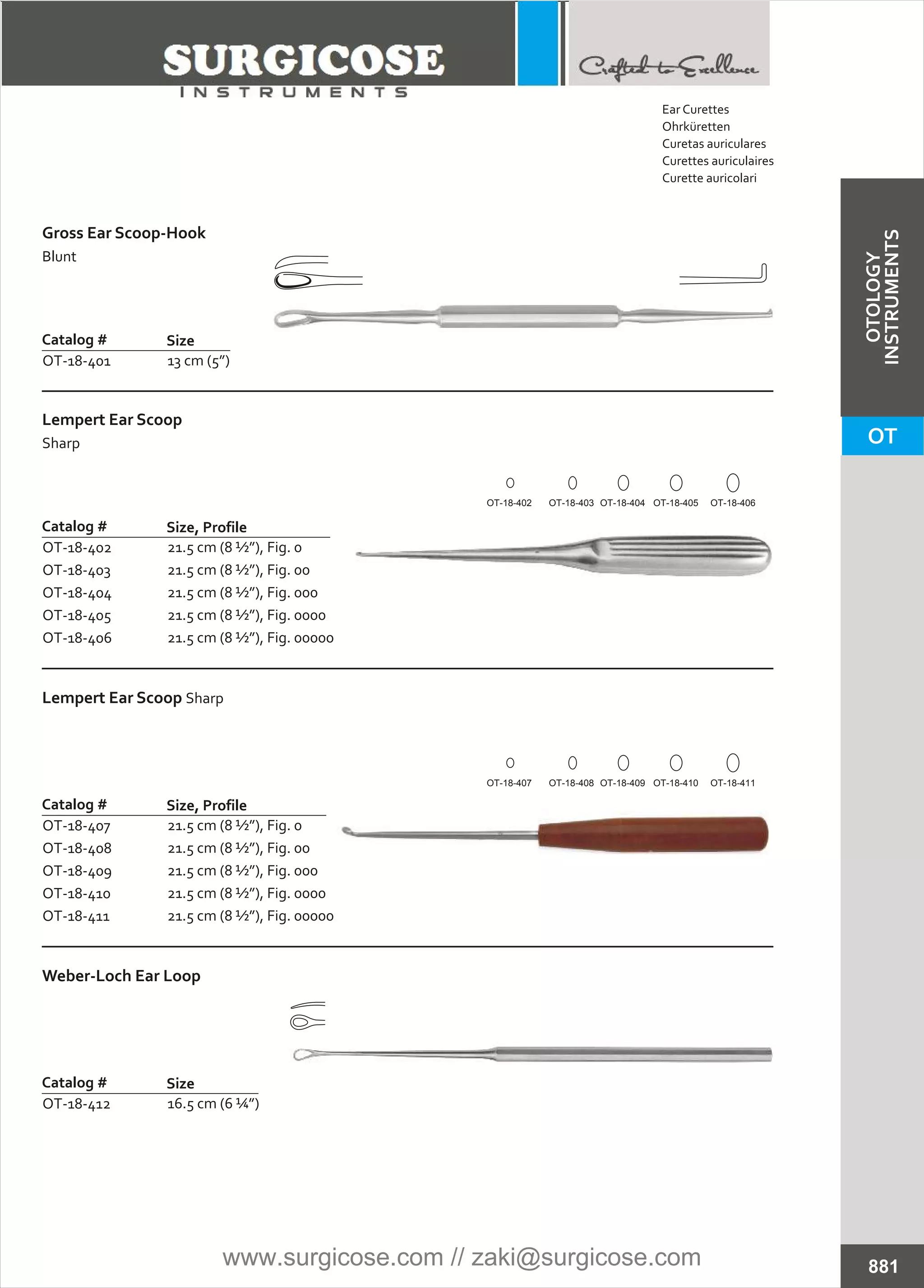 Lempert Ear Scoop
Sharp
Catalog #
OT-18-402
OT-18-403
OT-18-404
OT-18-405
OT-18-406
Size, Profile
21.5 cm (8 ½”), Fig. 0
21.5 cm (8 ½”), Fig. 00
21.5 cm (8 ½”), Fig. 000
21.5 cm (8 ½”), Fig. 0000
21.5 cm (8 ½”), Fig. 00000
Lempert Ear Scoop Sharp
Catalog #
OT-18-407
OT-18-408
OT-18-409
OT-18-410
OT-18-411
Size, Profile
21.5 cm (8 ½”), Fig. 0
21.5 cm (8 ½”), Fig. 00
21.5 cm (8 ½”), Fig. 000
21.5 cm (8 ½”), Fig. 0000
21.5 cm (8 ½”), Fig. 00000
Weber-Loch Ear Loop
Catalog #
OT-18-412
Size
16.5 cm (6 ¼”)
Gross Ear Scoop-Hook
Blunt
Catalog #
OT-18-401
Size
13 cm (5”)
881
OT-18-403 OT-18-404 OT-18-405 OT-18-406OT-18-402
OT-18-408 OT-18-409 OT-18-410 OT-18-411OT-18-407
Ear Curettes
Ohrküretten
Curetas auriculares
Curettes auriculaires
Curette auricolari
OT
OTOLOGY
INSTRUMENTS
www.surgicose.com // zaki@surgicose.com
 