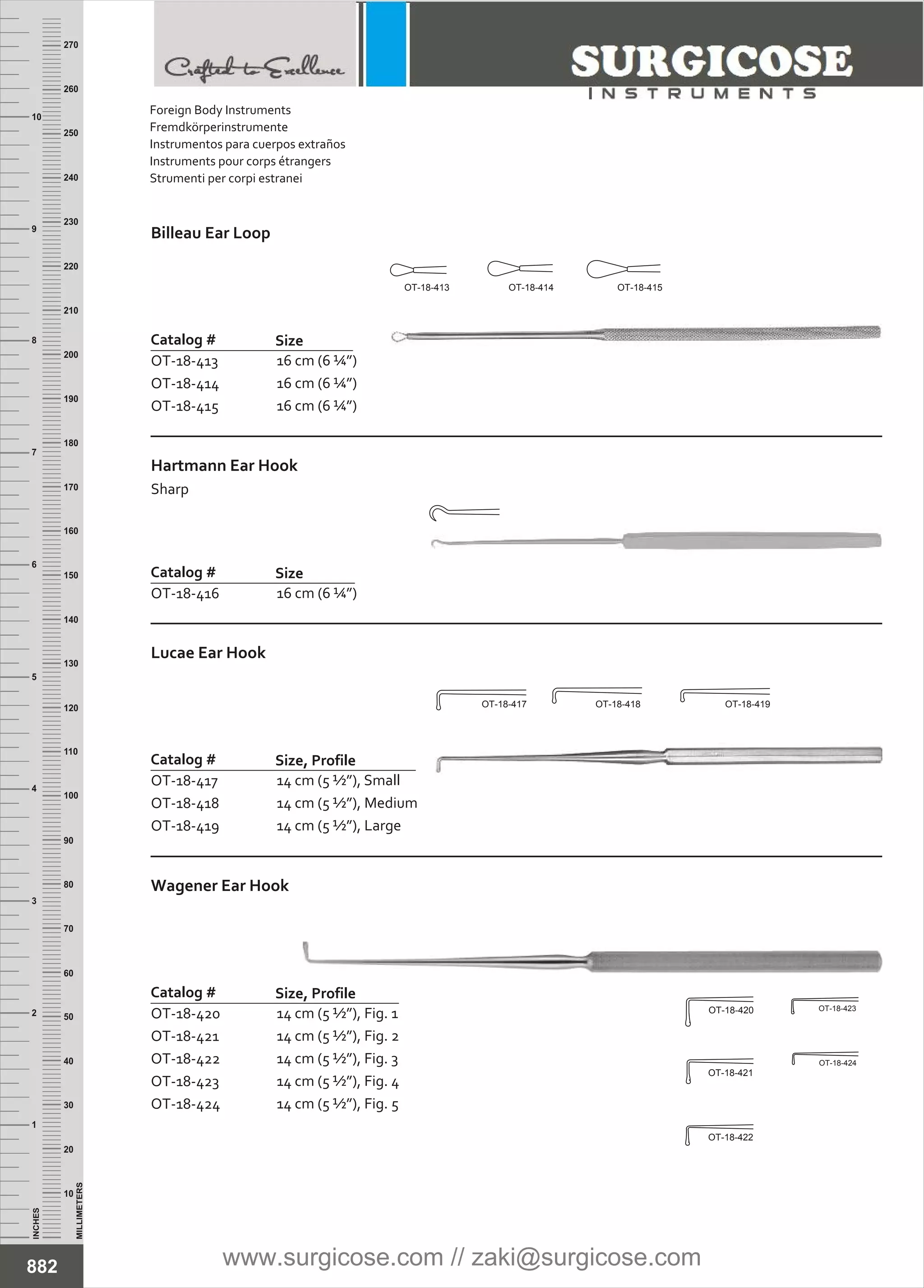 INCHES
1
2
3
4
5
6
7
8
9
10
250
240
230
220
210
200
190
180
170
160
150
140
130
120
110
100
90
80
70
60
50
40
30
20
10
MILLIMETERS
260
270
Billeau Ear Loop
Catalog #
OT-18-413
OT-18-414
OT-18-415
Size
16 cm (6 ¼”)
16 cm (6 ¼”)
16 cm (6 ¼”)
Hartmann Ear Hook
Sharp
Catalog #
OT-18-416
Size
16 cm (6 ¼”)
Wagener Ear Hook
Catalog #
OT-18-420
OT-18-421
OT-18-422
OT-18-423
OT-18-424
Size, Profile
14 cm (5 ½”), Fig. 1
14 cm (5 ½”), Fig. 2
14 cm (5 ½”), Fig. 3
14 cm (5 ½”), Fig. 4
14 cm (5 ½”), Fig. 5
Lucae Ear Hook
Catalog #
OT-18-417
OT-18-418
OT-18-419
Size, Profile
14 cm (5 ½”), Small
14 cm (5 ½”), Medium
14 cm (5 ½”), Large
882
OT-18-413 OT-18-414 OT-18-415
OT-18-417 OT-18-419OT-18-418
OT-18-420
OT-18-421
OT-18-422
OT-18-423
OT-18-424
Foreign Body Instruments
Fremdkörperinstrumente
Instrumentos para cuerpos extraños
Instruments pour corps étrangers
Strumenti per corpi estranei
www.surgicose.com // zaki@surgicose.com
 