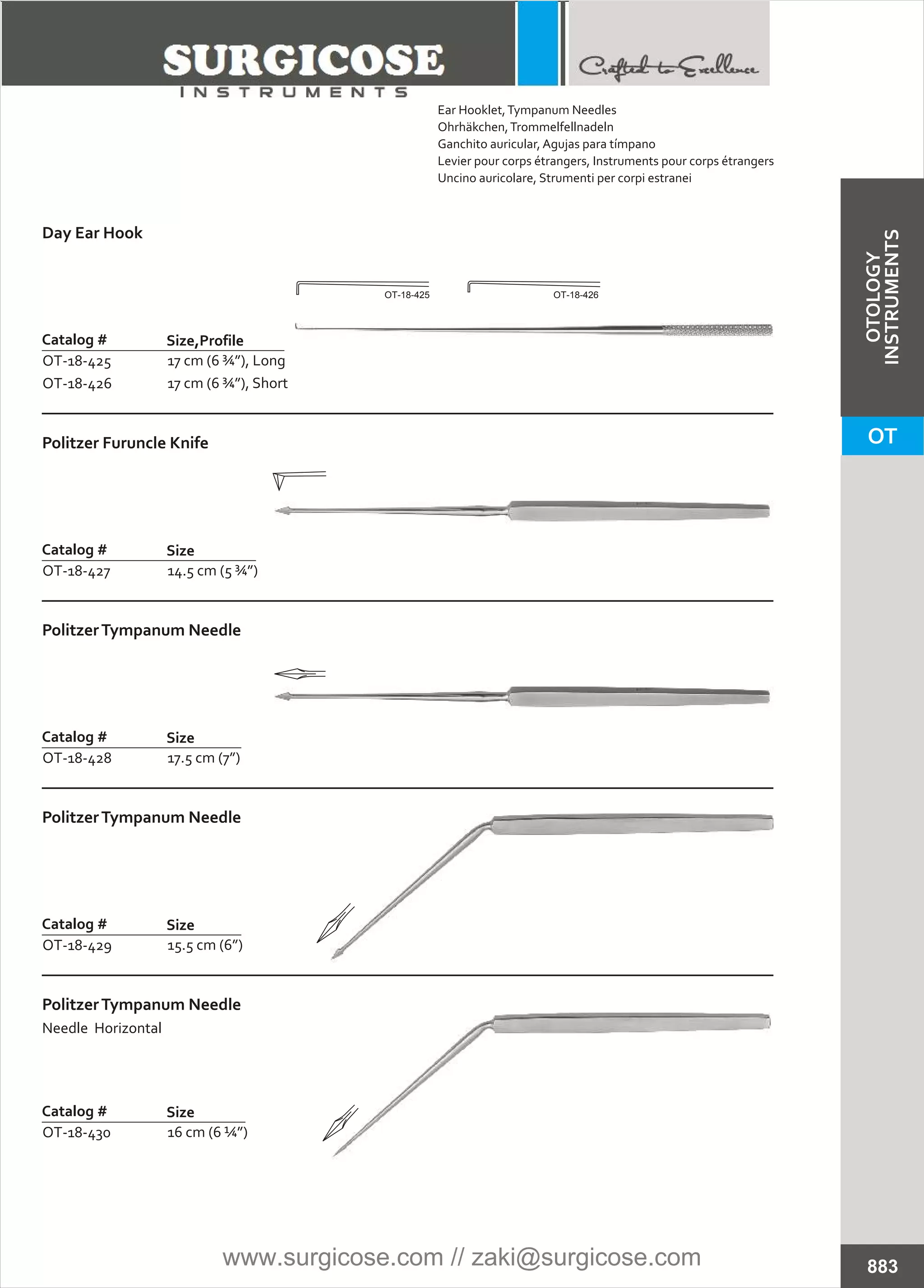 Day Ear Hook
Catalog #
OT-18-425
OT-18-426
Size,Profile
17 cm (6 ¾”), Long
17 cm (6 ¾”), Short
Politzer Furuncle Knife
Catalog #
OT-18-427
Size
14.5 cm (5 ¾”)
PolitzerTympanum Needle
Catalog #
OT-18-428
Size
17.5 cm (7”)
PolitzerTympanum Needle
Catalog #
OT-18-429
Size
15.5 cm (6”)
PolitzerTympanum Needle
Needle Horizontal
Catalog #
OT-18-430
Size
16 cm (6 ¼”)
883
OT-18-425 OT-18-426
Ear Hooklet,Tympanum Needles
Ohrhäkchen,Trommelfellnadeln
Ganchito auricular, Agujas para tímpano
Levier pour corps étrangers, Instruments pour corps étrangers
Uncino auricolare, Strumenti per corpi estranei
OT
OTOLOGY
INSTRUMENTS
www.surgicose.com // zaki@surgicose.com
 