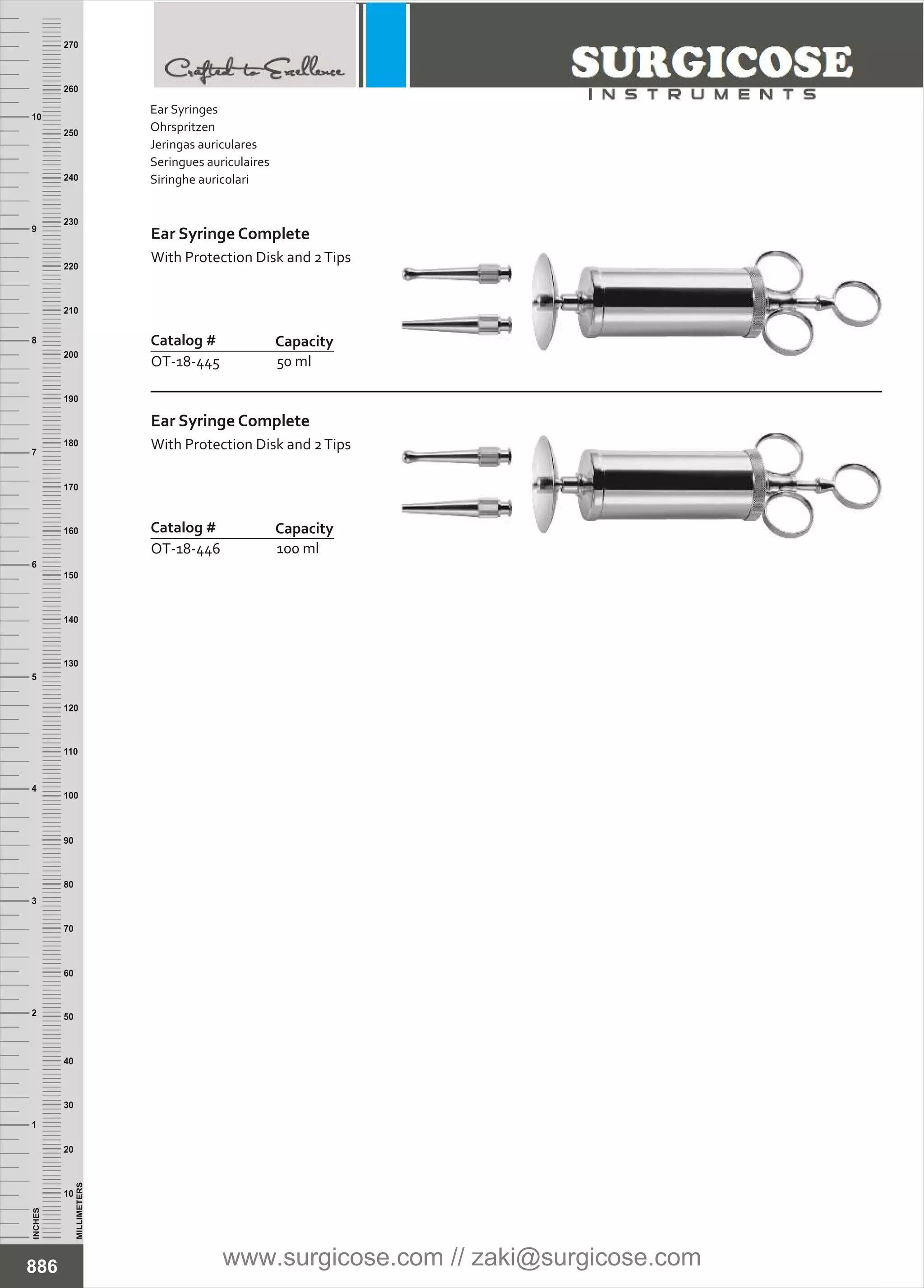 INCHES
1
2
3
4
5
6
7
8
9
10
250
240
230
220
210
200
190
180
170
160
150
140
130
120
110
100
90
80
70
60
50
40
30
20
10
MILLIMETERS
260
270
Ear Syringe Complete
With Protection Disk and 2Tips
Catalog #
OT-18-445
Capacity
50 ml
Ear Syringe Complete
With Protection Disk and 2Tips
Catalog #
OT-18-446
Capacity
100 ml
886
Ear Syringes
Ohrspritzen
Jeringas auriculares
Seringues auriculaires
Siringhe auricolari
www.surgicose.com // zaki@surgicose.com
 