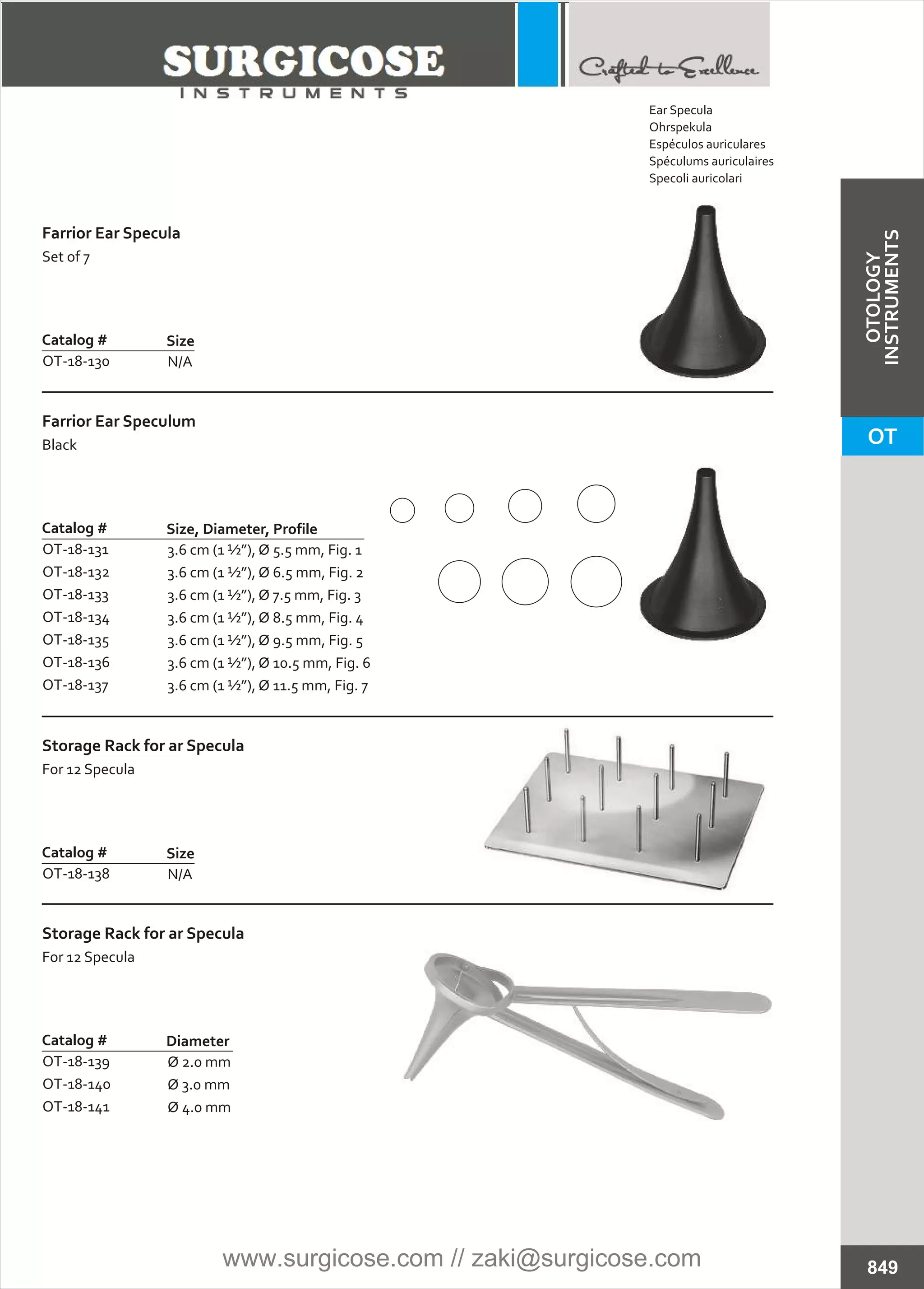 N/A
Catalog #
OT-18-130
Size
Farrior Ear Specula
Set of 7
N/A
Catalog #
OT-18-138
Size
Storage Rack for ar Specula
For 12 Specula
Ø 2.0 mm
Ø 3.0 mm
Ø 4.0 mm
Catalog #
OT-18-139
OT-18-140
OT-18-141
Diameter
Storage Rack for ar Specula
For 12 Specula
3.6 cm (1 ½”), Ø 5.5 mm, Fig. 1
3.6 cm (1 ½”), Ø 6.5 mm, Fig. 2
3.6 cm (1 ½”), Ø 7.5 mm, Fig. 3
3.6 cm (1 ½”), Ø 8.5 mm, Fig. 4
3.6 cm (1 ½”), Ø 9.5 mm, Fig. 5
3.6 cm (1 ½”), Ø 10.5 mm, Fig. 6
3.6 cm (1 ½”), Ø 11.5 mm, Fig. 7
Catalog #
OT-18-131
OT-18-132
OT-18-133
OT-18-134
OT-18-135
OT-18-136
OT-18-137
Size, Diameter, Profile
Farrior Ear Speculum
Black
849
Ear Specula
Ohrspekula
Espéculos auriculares
Spéculums auriculaires
Specoli auricolari
OT
OTOLOGY
INSTRUMENTS
www.surgicose.com // zaki@surgicose.com
 