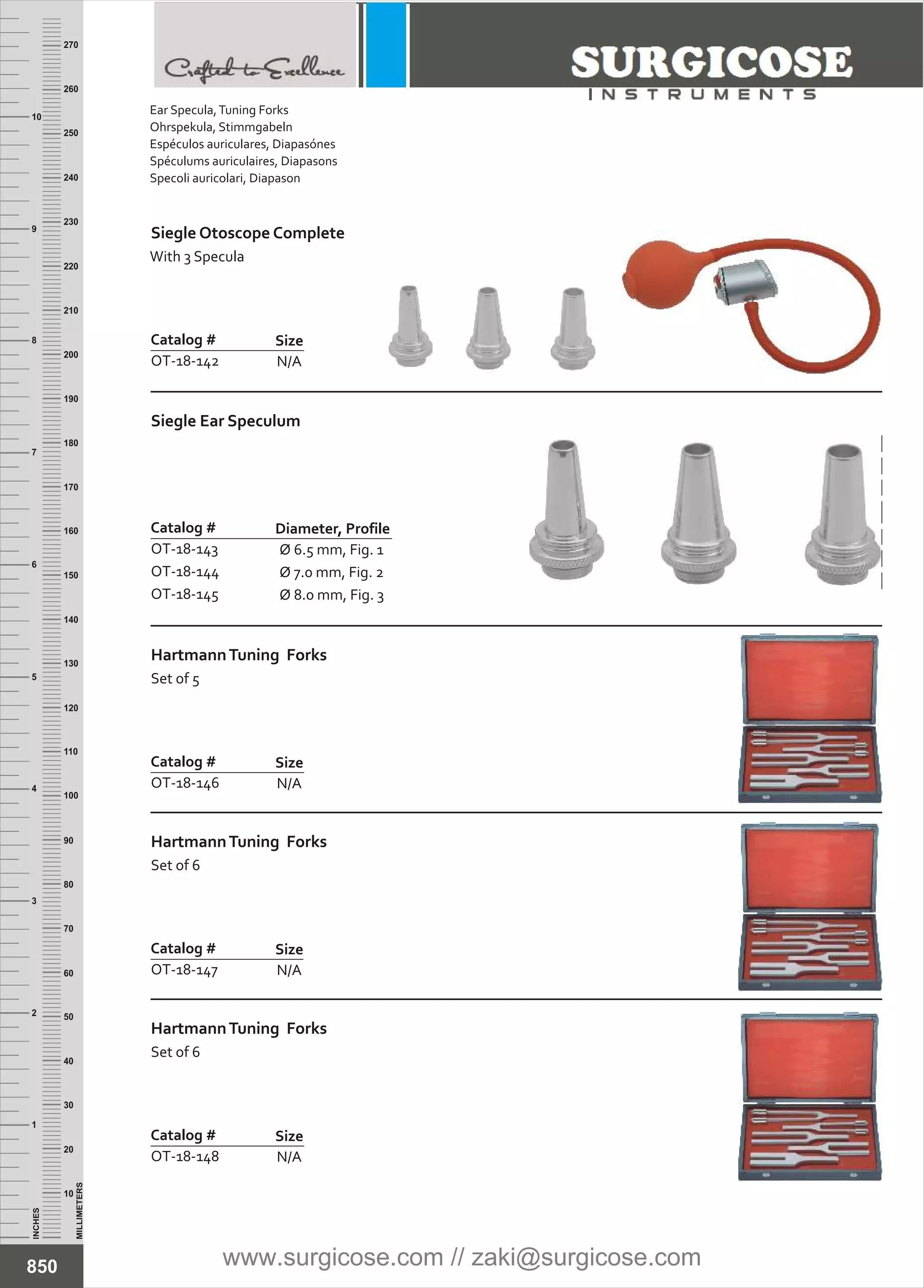 N/A
Catalog #
OT-18-142
Size
N/A
Catalog #
OT-18-146
Size
HartmannTuning Forks
Set of 5
N/A
Catalog #
OT-18-147
Size
HartmannTuning Forks
Set of 6
Ø 6.5 mm, Fig. 1
Ø 7.0 mm, Fig. 2
Ø 8.0 mm, Fig. 3
Catalog #
OT-18-143
OT-18-144
OT-18-145
Diameter, Profile
Siegle Ear Speculum
INCHES
1
2
3
4
5
6
7
8
9
10
250
240
230
220
210
200
190
180
170
160
150
140
130
120
110
100
90
80
70
60
50
40
30
20
10
MILLIMETERS
260
270
N/A
Catalog #
OT-18-148
Size
HartmannTuning Forks
Set of 6
850
Ear Specula,Tuning Forks
Ohrspekula, Stimmgabeln
Espéculos auriculares, Diapasónes
Spéculums auriculaires, Diapasons
Specoli auricolari, Diapason
Siegle Otoscope Complete
With 3 Specula
www.surgicose.com // zaki@surgicose.com
 