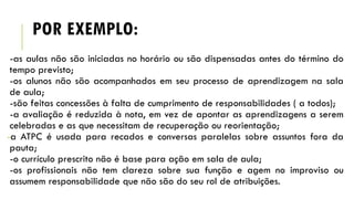 POR EXEMPLO:
-as aulas não são iniciadas no horário ou são dispensadas antes do término do
tempo previsto;
-os alunos não são acompanhados em seu processo de aprendizagem na sala
de aula;
-são feitas concessões à falta de cumprimento de responsabilidades ( a todos);
-a avaliação é reduzida à nota, em vez de apontar as aprendizagens a serem
celebradas e as que necessitam de recuperação ou reorientação;
-a ATPC é usada para recados e conversas paralelas sobre assuntos fora da
pauta;
-o currículo prescrito não é base para ação em sala de aula;
-os profissionais não tem clareza sobre sua função e agem no improviso ou
assumem responsabilidade que não são do seu rol de atribuições.

 