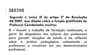 OBJETIVO
Segundo o inciso III do artigo 2º da Resolução
88/2007, que dispõe sobre a função gratificada de
Professor Coordenador resolve:
III – Assumir o trabalho de formação continuada, a
partir do diagnóstico dos saberes dos professores
para garantir situações de estudo e de reflexão
sobre a prática pedagógica, estimulando os
professores a investirem em seu desenvolvimento
profissional.

 