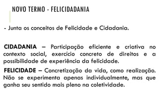 NOVO TERMO - FELICIDADANIA
- Junta os conceitos de Felicidade e Cidadania.
CIDADANIA – Participação eficiente e criativa no
contexto social, exercício concreto de direitos e a
possibilidade de experiência da felicidade.
FELICIDADE – Concretização da vida, como realização.
Não se experimenta apenas individualmente, mas que
ganha seu sentido mais pleno na coletividade.

 