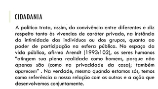 CIDADANIA
A política trata, assim, da convivência entre diferentes e diz
respeito tanto às vivencias de caráter privado, na instância
da intimidade dos indivíduos ou dos grupos, quanto ao
poder de participação na esfera pública. No espaço da
vida pública, afirma Arendt (1993:102), os seres humanos
“atingem sua plena realidade como homens, porque não
apenas são (como na privacidade da casa); também
aparecem” . Na verdade, mesmo quando estamos sós, temos
como referência a nossa relação com os outros e a ação que
desenvolvemos conjuntamente.

 