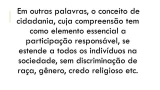 Em outras palavras, o conceito de
cidadania, cuja compreensão tem
como elemento essencial a
participação responsável, se
estende a todos os indivíduos na
sociedade, sem discriminação de
raça, gênero, credo religioso etc.

 