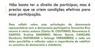 Não basta ter o direito de participar, mas é
preciso que se criem condições efetivas para
essa participação.
Para refletir sobre esta articulação da democracia
representativa com a democracia participativa Terezinha Rios
recorre à vários autores (Carlos N. COUTINHO; Boaventura S.
SANTOS; Evelina DAGNINO; Néstor García CANCLINI;
Humberto MATURANA e Solange VERGNIÈRES) e cada um
deles possibilita a reflexão sobre a importância de redefinir
os conceitos de democracia e cidadania.

 