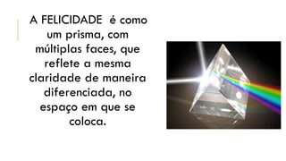 A FELICIDADE é como
um prisma, com
múltiplas faces, que
reflete a mesma
claridade de maneira
diferenciada, no
espaço em que se
coloca.

 