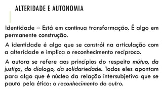 ALTERIDADE E AUTONOMIA
Identidade – Está em continua transformação. É algo em
permanente construção.
A identidade é algo que se constrói na articulação com
a alteridade e implica o reconhecimento recíproco.
A autora se refere aos princípios do respeito mútuo, da
justiça, do dialogo, da solidariedade. Todos eles apontam
para algo que é núcleo da relação intersubjetiva que se
pauta pela ética: o reconhecimento do outro.

 