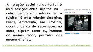 A relação social fundamental é
uma relação entre sujeitos: eu –
outro. Sendo uma relação entre
sujeitos, é uma relação simétrica.
Perde, entretanto, sua simetria,
quando deixa de reconhecer, no
outro, alguém como eu, humano
do mesmo modo, portador dos
mesmo direitos.
http://rederecord.r7.com/video/ciclista-e-atropelado-e-tem-o-braco-arrancado-em-sao-paulo-513d2bc86b719346a87e7a07/

 