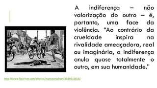 A indiferença – não
valorização do outro – é,
portanto, uma face da
violência. “Ao contrário da
crueldade
inspira
na
rivalidade ameaçadora, real
ou imaginária, a indiferença
anula quase totalmente o
outro, em sua humanidade.”
http://www.flickriver.com/photos/marcosmichael/3019231858/

 