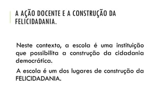 A AÇÃO DOCENTE E A CONSTRUÇÃO DA
FELICIDADANIA.
Neste contexto, a escola é uma instituição
que possibilita a construção da cidadania
democrática.
A escola é um dos lugares de construção da
FELICIDADANIA.

 