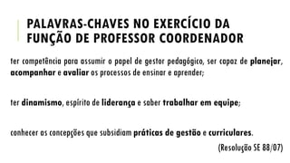 PALAVRAS-CHAVES NO EXERCÍCIO DA
FUNÇÃO DE PROFESSOR COORDENADOR
ter competência para assumir o papel de gestor pedagógico, ser capaz de planejar,
acompanhar e avaliar os processos de ensinar e aprender;

ter dinamismo, espírito de liderança e saber trabalhar em equipe;
conhecer as concepções que subsidiam práticas de gestão e curriculares.
(Resolução SE 88/07)

 