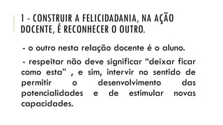 1 - CONSTRUIR A FELICIDADANIA, NA AÇÃO
DOCENTE, É RECONHECER O OUTRO.
- o outro nesta relação docente é o aluno.
- respeitar não deve significar “deixar ficar
como esta” , e sim, intervir no sentido de
permitir
o
desenvolvimento
das
potencialidades e de estimular novas
capacidades.

 