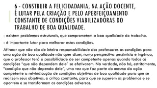 6 - CONSTRUIR A FELICIDADANIA, NA AÇÃO DOCENTE,
É LUTAR PELA CRIAÇÃO E PELO APERFEIÇOAMENTO
CONSTANTE DE CONDIÇÕES VIABILIZADORAS DO
TRABALHO DE BOA QUALIDADE.
- existem problemas estruturais, que comprometem a boa qualidade do trabalho.

- é importante lutar para melhorar estas condições.
Afirmar que não são de inteira responsabilidade dos professores as condições para
uma ação de boa qualidade não quer dizer, numa perspectiva pessimista e ingênua,
que o professor terá a possibilidade de ser competente apenas quando todas as
condições “que não dependem dele” se efetivarem. Na verdade, não há, estritamente,
“condição que não dependa dele”, uma vez que faz parte do mesmo da ação
competente a reivindicação de condições objetivas de boa qualidade para que se
realizem seus objetivos, a crítica constante, para que se superem os problemas e se
apontem e se transformem as condições adversas.

 