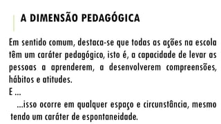 A DIMENSÃO PEDAGÓGICA
Em sentido comum, destaca-se que todas as ações na escola
têm um caráter pedagógico, isto é, a capacidade de levar as
pessoas a aprenderem, a desenvolverem compreensões,
hábitos e atitudes.
E ...
...isso ocorre em qualquer espaço e circunstância, mesmo
tendo um caráter de espontaneidade.

 