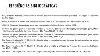 REFERÊNCIAS BIBLIOGRÁFICAS
Rios, Terezinha Azerêdo. Compreender e ensinar: por uma docência da melhor qualidade - 4ª edição – São Paulo:
Cortez, 2003.

Arroio, Adriana et al. Pauta bem planejada. Revista avisa lá, n° 41 – página 40 - 48 Fevereiro de 2010.
LÜCK, H. Dimensões de gestão escolar e suas competências. Curitiba: Editora Positivo, 2009.
Caderno do gestor: gestão do currículo na escola / volume 1/ Secretaria da Educação; coordenação geral, Maria
Inês Fini; autoria, Zuleika de Felice Murrie. – São Paulo: SEE, 2010. v.1,il.
Caderno do gestor: gestão do currículo na escola / volume 3 / Secretaria da Educação; coordenação geral, Maria
Inês Fini; autoria, Zuleika de Felice Murrie. – São Paulo: SEE, 2009. v.3,il.
São Paulo - Resolução SE N° 08/2012 – Dispõe sobre a carga horária dos docentes da rede estadual de ensino.
Publicado em 20/01/2012.
São Paulo - Resolução SE N° 88/2012 – Dispõe sobre a função gratificada de Professor Coordenador. Publicado
em 21/12/2007.
São Paulo - Resolução SE Nº 70/2010 – Dispõe sobre os perfis profissionais. Publicado em 26/10/2010

 
