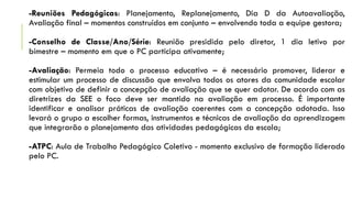 -Reuniões Pedagógicas: Planejamento, Replanejamento, Dia D da Autoavaliação,
Avaliação final – momentos construídos em conjunto – envolvendo toda a equipe gestora;
-Conselho de Classe/Ano/Série: Reunião presidida pelo diretor, 1 dia letivo por
bimestre – momento em que o PC participa ativamente;
-Avaliação: Permeia todo o processo educativo – é necessário promover, liderar e
estimular um processo de discussão que envolva todos os atores da comunidade escolar
com objetivo de definir a concepção de avaliação que se quer adotar. De acordo com as
diretrizes da SEE o foco deve ser mantido na avaliação em processo. É importante
identificar e analisar práticas de avaliação coerentes com a concepção adotada. Isso
levará o grupo a escolher formas, instrumentos e técnicas de avaliação da aprendizagem
que integrarão o planejamento das atividades pedagógicas da escola;
-ATPC: Aula de Trabalho Pedagógico Coletivo - momento exclusivo de formação liderado
pelo PC.

 