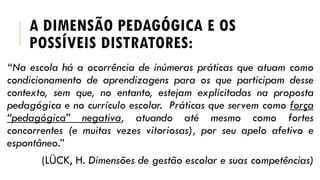 A DIMENSÃO PEDAGÓGICA E OS
POSSÍVEIS DISTRATORES:
“Na escola há a ocorrência de inúmeras práticas que atuam como
condicionamento de aprendizagens para os que participam desse
contexto, sem que, no entanto, estejam explicitadas na proposta
pedagógica e no currículo escolar. Práticas que servem como força
“pedagógica” negativa, atuando até mesmo como fortes
concorrentes (e muitas vezes vitoriosas), por seu apelo afetivo e
espontâneo.”
(LÜCK, H. Dimensões de gestão escolar e suas competências)
 