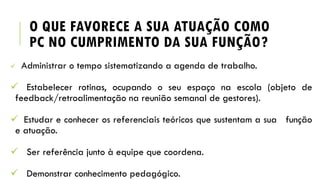 O QUE FAVORECE A SUA ATUAÇÃO COMO
PC NO CUMPRIMENTO DA SUA FUNÇÃO?
 Administrar o tempo sistematizando a agenda de trabalho.
 Estabelecer rotinas, ocupando o seu espaço na escola (objeto de
feedback/retroalimentação na reunião semanal de gestores).
 Estudar e conhecer os referenciais teóricos que sustentam a sua função
e atuação.
 Ser referência junto à equipe que coordena.
 Demonstrar conhecimento pedagógico.
 
