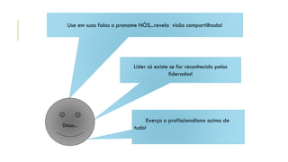 Use em suas falas o pronome NÓS...revela visão compartilhada!
Líder só existe se for reconhecido pelos
liderados!
Exerça o profissionalismo acima de
tudo!Dicas...
 