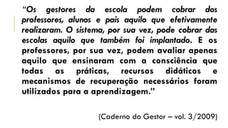 “Os gestores da escola podem cobrar dos
professores, alunos e pais aquilo que efetivamente
realizaram. O sistema, por sua vez, pode cobrar das
escolas aquilo que também foi implantado. E os
professores, por sua vez, podem avaliar apenas
aquilo que ensinaram com a consciência que
todas as práticas, recursos didáticos e
mecanismos de recuperação necessários foram
utilizados para a aprendizagem.”
(Caderno do Gestor – vol. 3/2009)
 