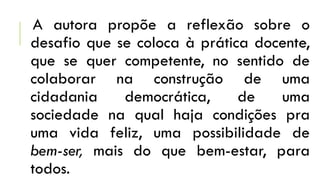 A autora propõe a reflexão sobre o
desafio que se coloca à prática docente,
que se quer competente, no sentido de
colaborar na construção de uma
cidadania democrática, de uma
sociedade na qual haja condições pra
uma vida feliz, uma possibilidade de
bem-ser, mais do que bem-estar, para
todos.
 