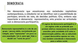 DEMOCRACIA
Na democracia que encontramos nas sociedades capitalistas
contemporâneas, a cidadania vai se identificar com a possibilidade de
participar, através do voto, de decisões políticas. Ora, embora seja
importante a democracia representativa, esta precisa ser articulada
com a democracia participativa.
Democracia representativa é o ato de um
grupo / pessoa eleito, normalmente por
votação, para "representar" um povo ou
uma população, isto é, para agir, falar e
decidir em "nome do povo".
O regime da democracia participativa é
um regime onde se pretende que
existam efetivos mecanismos de controle
exercidos pela sociedade civil sobre a
administração pública, não se reduzindo
o papel democrático apenas ao voto,
mas também estendendo a democracia
para a esfera social.
 