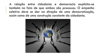 A relação entre cidadania e democracia explicita-se
também no fato de que ambas são processos. O empenho
coletivo deve se dar na direção de uma democratização,
assim como de uma construção constante da cidadania.
 